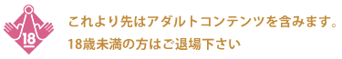 これより先はアダルトコンテンツを含みます。18歳未満の方はご退場下さい